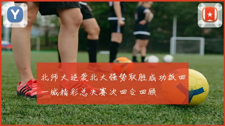 北师大逆袭北大强势取胜成功扳回一城精彩总决赛次回合回顾