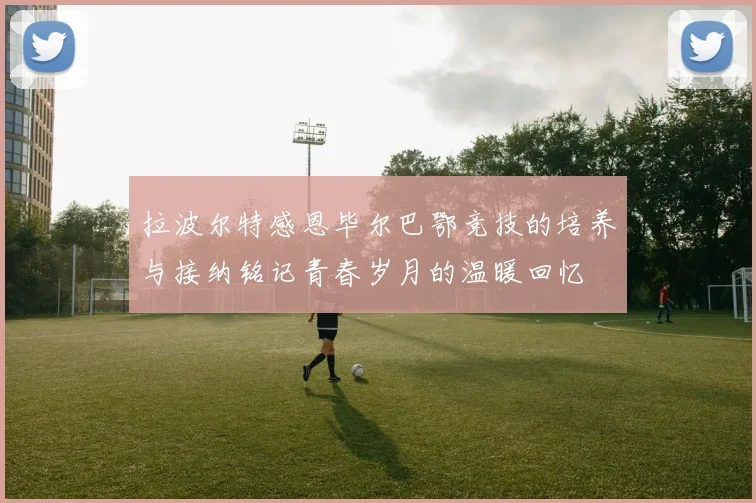 拉波尔特感恩毕尔巴鄂竞技的培养与接纳铭记青春岁月的温暖回忆