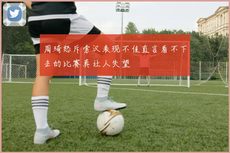 周琦怒斥索汉表现不佳直言看不下去的比赛真让人失望