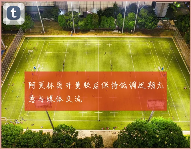 阿莫林离开曼联后保持低调近期无意与媒体交流