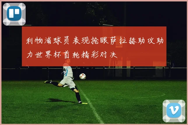 利物浦球员表现抢眼萨拉赫助攻助力世界杯首轮精彩对决