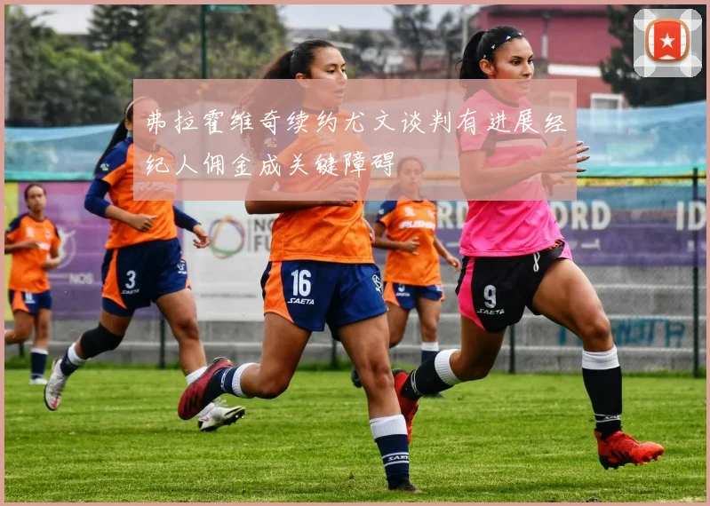 弗拉霍维奇续约尤文谈判有进展经纪人佣金成关键障碍