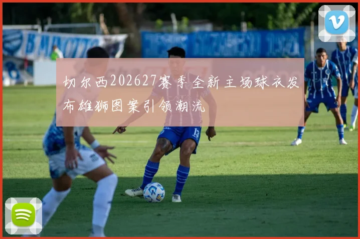 切尔西202627赛季全新主场球衣发布雄狮图案引领潮流