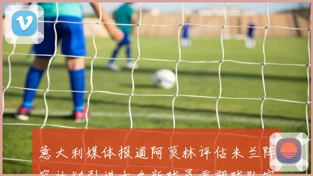 意大利媒体报道阿莫林评估米兰阵容计划引进十名新球员重塑球队实力
