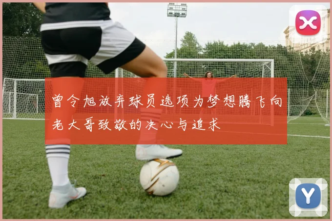 曾令旭放弃球员选项为梦想腾飞向老大哥致敬的决心与追求