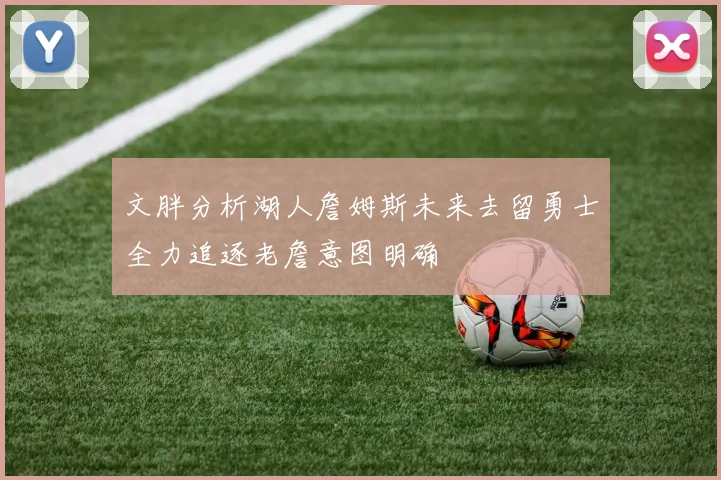 文胖分析湖人詹姆斯未来去留勇士全力追逐老詹意图明确