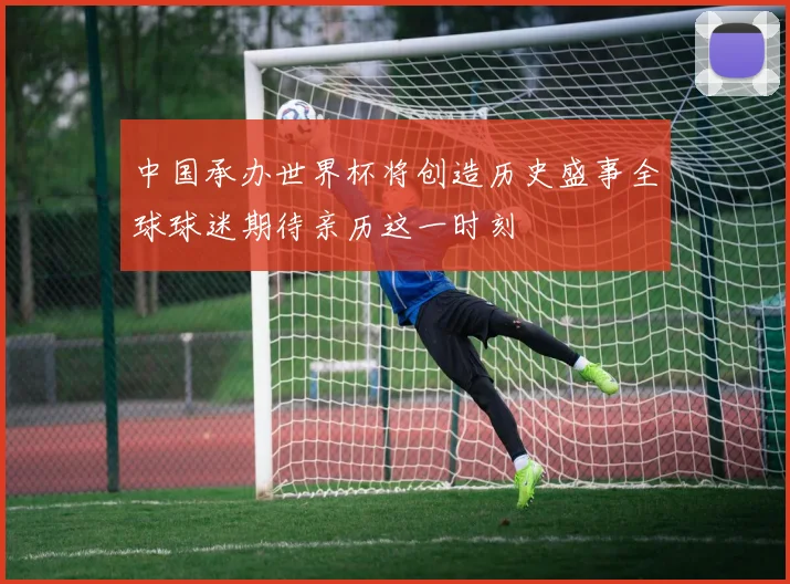 中国承办世界杯将创造历史盛事全球球迷期待亲历这一时刻