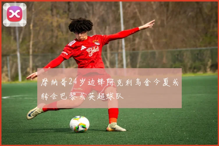 摩纳哥24岁边锋阿克利乌舍今夏或转会巴黎或英超球队
