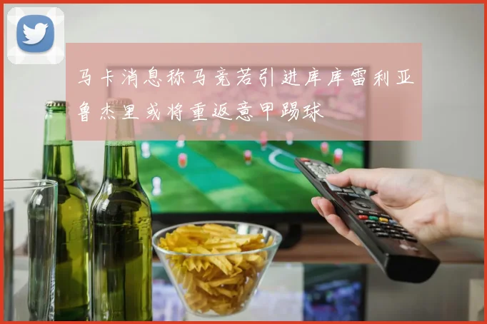 马卡消息称马竞若引进库库雷利亚鲁杰里或将重返意甲踢球