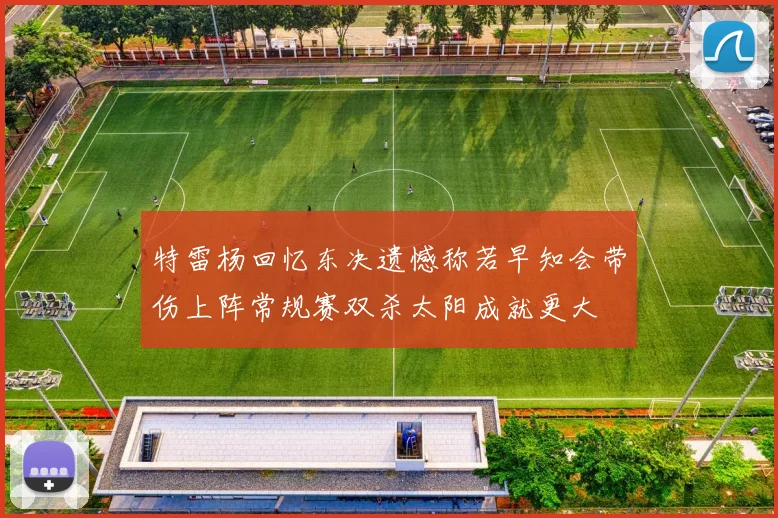 特雷杨回忆东决遗憾称若早知会带伤上阵常规赛双杀太阳成就更大