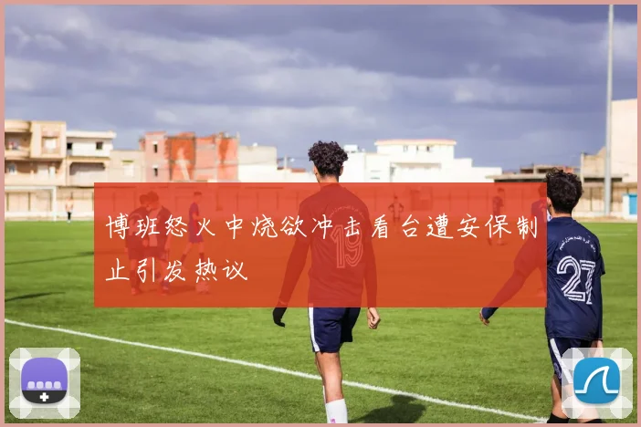 博班怒火中烧欲冲击看台遭安保制止引发热议