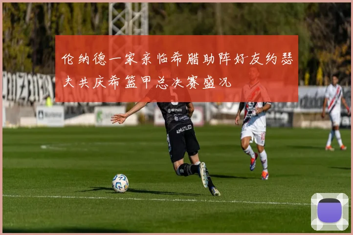 伦纳德一家亲临希腊助阵好友约瑟夫共庆希篮甲总决赛盛况