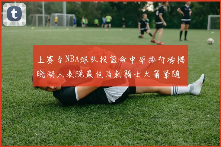 上赛季NBA球队投篮命中率排行榜揭晓湖人表现最佳马刺骑士火箭紧随其后