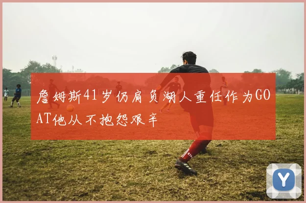 詹姆斯41岁仍肩负湖人重任作为GOAT他从不抱怨艰辛